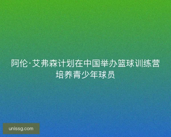 阿伦·艾弗森计划在中国举办篮球训练营培养青少年球员