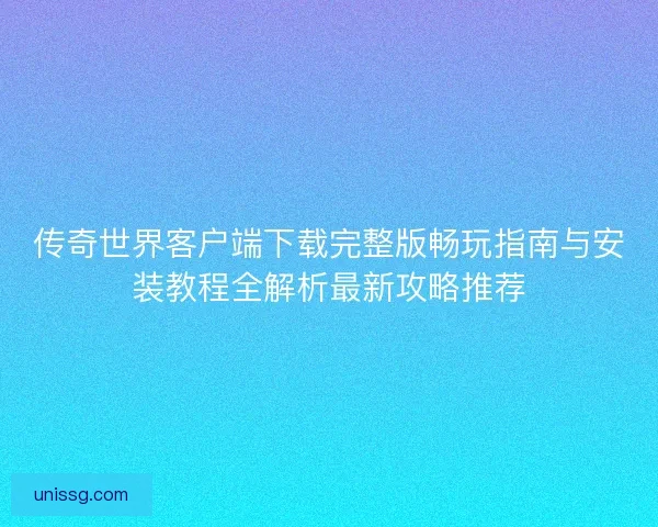 传奇世界客户端下载完整版畅玩指南与安装教程全解析最新攻略推荐