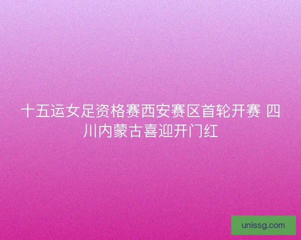 十五运女足资格赛西安赛区首轮开赛 四川内蒙古喜迎开门红