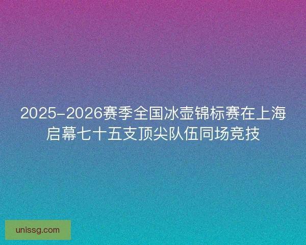 2025-2026赛季全国冰壶锦标赛在上海启幕七十五支顶尖队伍同场竞技