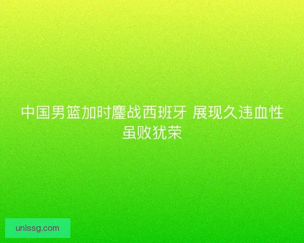 中国男篮加时鏖战西班牙 展现久违血性虽败犹荣