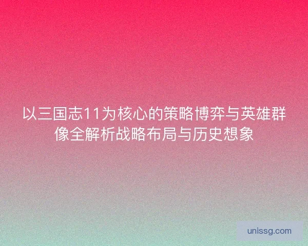 以三国志11为核心的策略博弈与英雄群像全解析战略布局与历史想象
