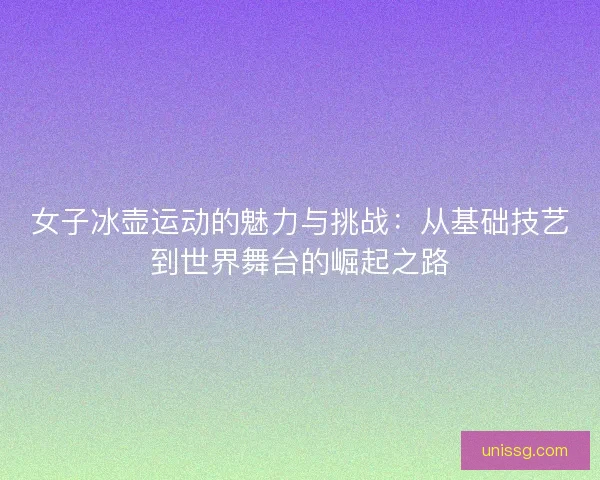 女子冰壶运动的魅力与挑战：从基础技艺到世界舞台的崛起之路