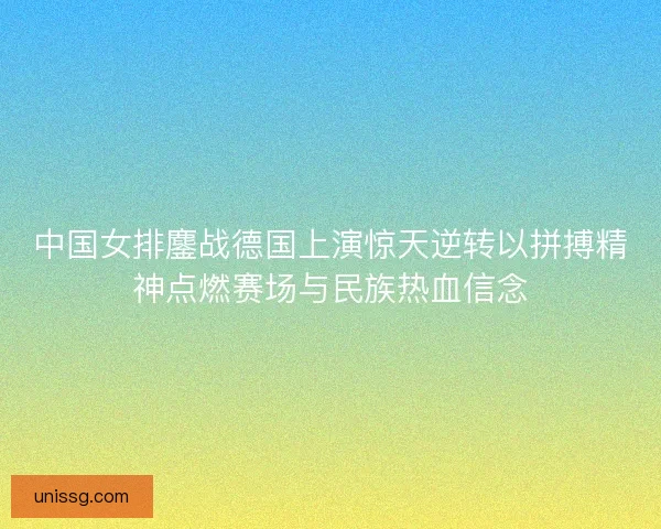 中国女排鏖战德国上演惊天逆转以拼搏精神点燃赛场与民族热血信念